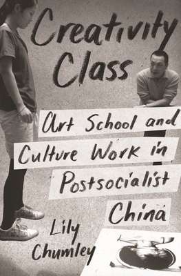 Creativity Class: Art School and Culture Work in Postsocialist China by Lily Chumley