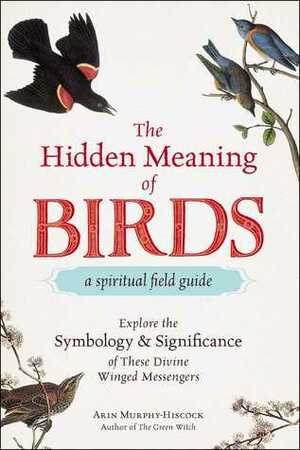 The Hidden Meaning of Birds--A Spiritual Field Guide: Explore the Symbology and Significance of These Divine Winged Messengers by Arin Murphy-Hiscock