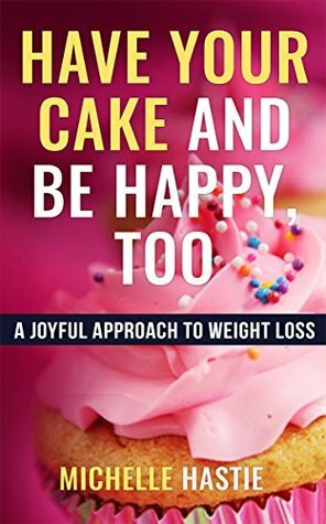 Have Your Cake and Be Happy, Too: A Joyful Approach to Weight Loss by Michelle Hastie