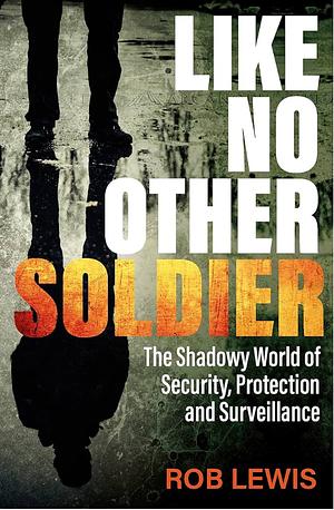 Like No Other Soldier: The Shadowy World of Security, Protection and Surveillance by Rob Lewis