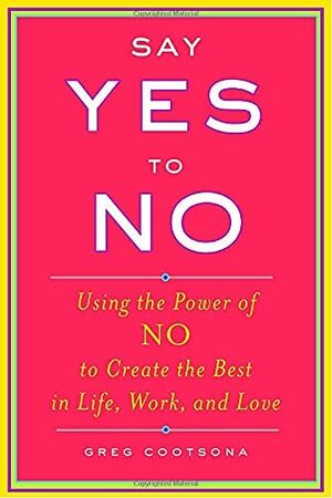 Say Yes To No: Using The Power Of No To Create The Best In Life, Work, and Love by Greg Cootsona