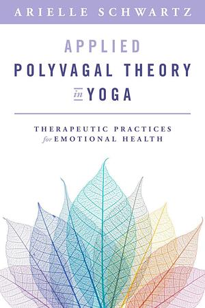 Applied Polyvagal Theory in Yoga: Therapeutic Practices for Emotional Health by Arielle Schwartz