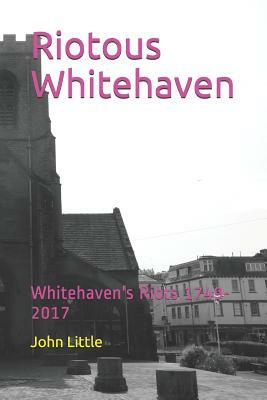 Riotous Whitehaven: Whitehaven's Riots 1749-2017 by John Little