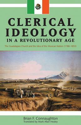 Clerical Ideology in a Revolutionary Age: The Guadalajara Church and the Idea of the Mexican Nation, 1788-1853 by Brian F. Connaughton