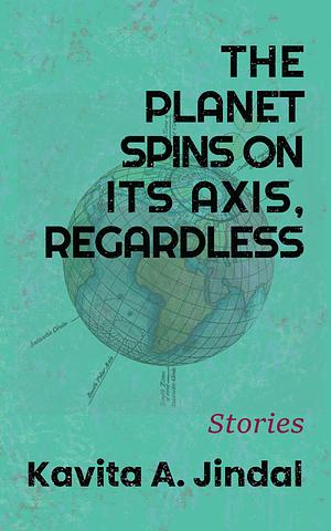 The Planet Spins On It's Axis, Regardless by Kavita A. Jindal