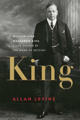 King: William Lyon MacKenzie King: A Life Guided by the Hand of Destiny by Allan Levine