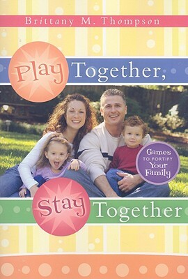 Play Together, Stay Together: Games to Fortify Your Family by Brittany Thompson