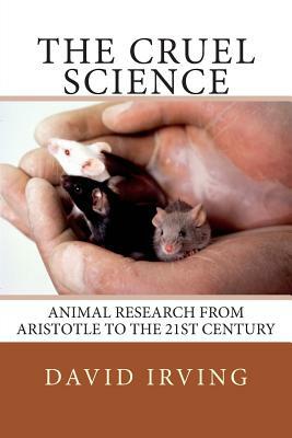 The Cruel Science: Animal Research from Aristotle to the 21st Century by David Irving