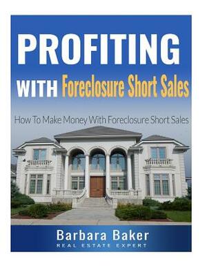 Profiting With Foreclosure Short Sales: How To Make Money With Foreclosure Short Sales by Barbara Baker