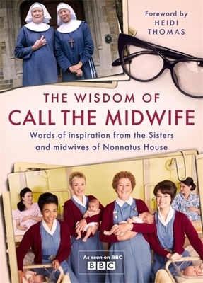 The Wisdom of Call the Midwife: Words of Love, Loss, Friendship, Family and More, from the Sisters and Midwives of Nonnatus House by Heidi Thomas