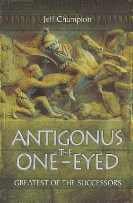 Antigonus the One-Eyed: Greatest of the Successors by Jeff Champion