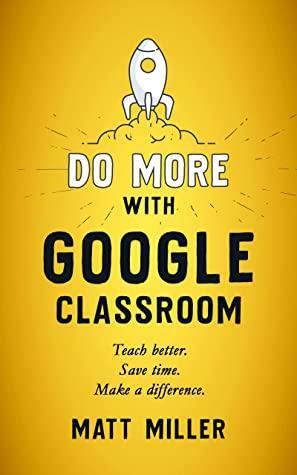 Do More with Google Classroom: Teach Better. Save Time. Make a Difference. by Matt Miller