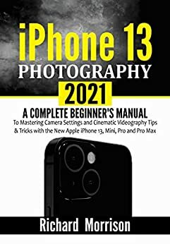 iPhone 13 Photography 2021 : A Complete Beginner's Manual to Mastering Camera Settings and Cinematic Videography Tips & Tricks with the New Apple iPhone 13, Mini, Pro and Pro Max by Richard Morrison