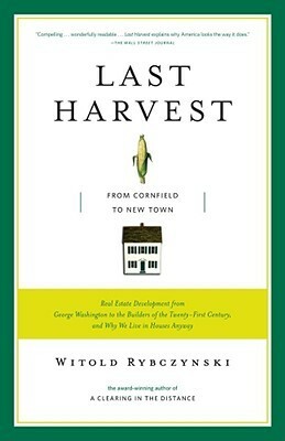 Last Harvest: From Cornfield to New Town: Real Estate Development from George Washington to the Builders of the Twenty-First Century, and Why We Live in Houses Anyway by Witold Rybczynski