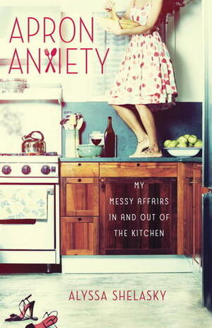 Apron Anxiety: My Messy Affairs In and Out of the Kitchen by Alyssa Shelasky