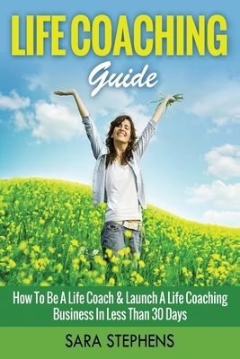 Life Coaching Guide: How to Be A Life Coach & Launch A Life Coaching Business In Less Than 30 Days by Sara Stephens