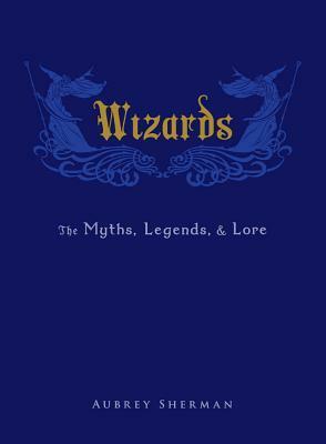 Wizards: The Myths, Legends, and Lore by Aubrey Sherman