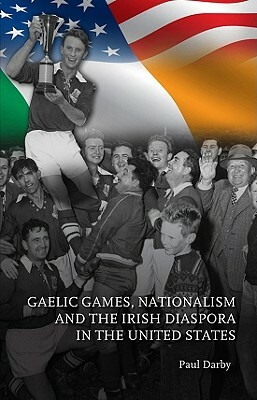 Gaelic Games, Nationalism and the Irish Diaspora in the United States by Paul Darby