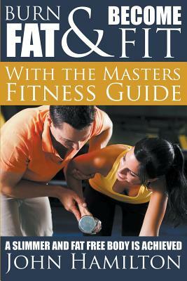 Burn Fat and Become Fit with the Masters Fitness Guide: A Slimmer and Fat Free Body Is Achieved by John Hamilton