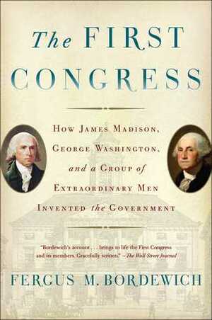 The First Congress: How James Madison, George Washington, and a Group of Extraordinary Men Invented the Government by Fergus M. Bordewich