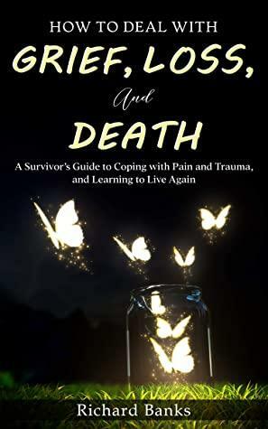 How to Deal with Grief, Loss, and Death: A Survivor's Guide to Coping with Pain and Trauma, and Learning to Live Again by Richard Banks