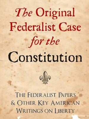 The Original Federalist Case for the Constitution: The Federalist Papers and Other Key American Writings on Liberty by John Jay, Alexander Hamilton, James Madison, George Washington