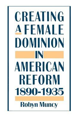 Creating a Female Dominion in American Reform, 1890-1935 by Robyn Muncy