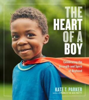 The Heart of a Boy: Celebrating the Strength and Spirit of Boyhood by Kate T. Parker