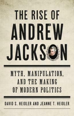 The Rise of Andrew Jackson: Myth, Manipulation, and the Making of Modern Politics by David S. Heidler, Jeanne T. Heidler