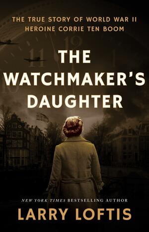 The Watchmaker's Daughter: The True Story of World War II Heroine Corrie Ten Boom by Larry Loftis