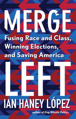 Merge Left: Fusing Race and Class, Winning Elections, and Saving America by Ian Haney López