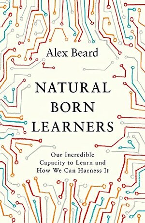 Natural Born Learners: Our Incredible Capacity to Learn and How We Can Harness It by Alex Beard