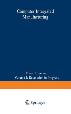 Computer Integrated Manufacturing: Volume I: Revolution in Progress by Robert U. Ayres