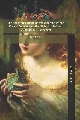 The Enchanted Island of Yew: Whereon Prince Marvel Encountered the High Ki of Twi and Other Surprising People: Large Print by L. Frank Baum