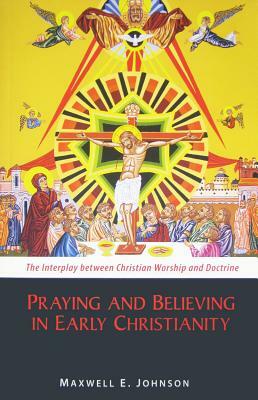 Praying and Believing in Early Christianity: The Interplay Between Christian Worship and Doctrine by Maxwell E. Johnson