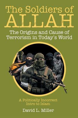 The Soldiers of Allah: The Origins and Cause of Terrorism in Today's World by David L. Miller