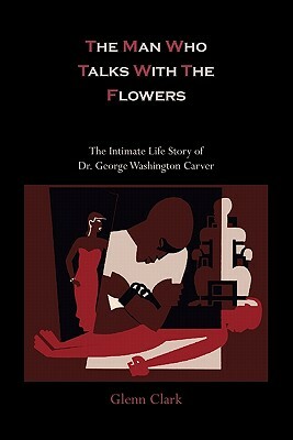 The Man Who Talks with the Flowers-The Intimate Life Story of Dr. George Washington Carver by Glenn Clark