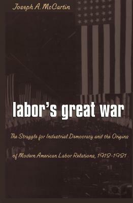 Labor's Great War: The Struggle for Industrial Democracy and the Origins of Modern American Labor Relations, 1912-1921 by Joseph a. McCartin