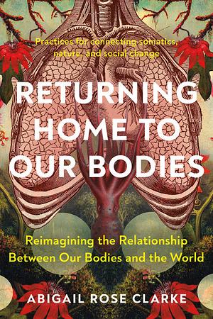 Returning Home to Our Bodies: Reimagining the Relationship Between Our Bodies and the World: Practices for connecting somatics, nature, and social change by Abigail Rose Clarke