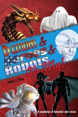 Demons and Heroes and Robots, OH MY!: A compilation of fantastical short stories by Addie J. King