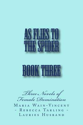 As Flies to the Spider - Book Three: Three Novels of Female Domination by Maria Wain-Vincent, Lauries Husband, Rebecca Tarling