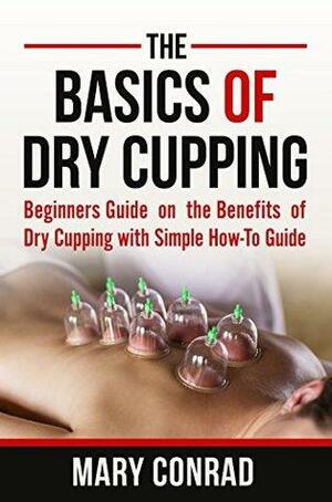 The Basics of Dry Cupping: Beginners Guide on the Benefits of Dry Cupping with a Simple How-To Guide by Mary Conrad