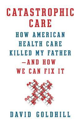 Catastrophic Care: How American Health Care Killed My Father--And How We Can Fix It by David Goldhill