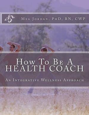 How To Be A Health Coach: An Integrative Wellness Approach by Phd Rn Cwp Meg a. Jordan