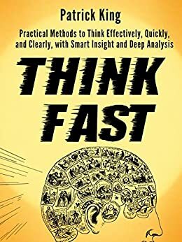 Think Fast: Practical Methods to Think Effectively, Quickly, and Clearly, with Smart Insight and Deep Analysis by Patrick King