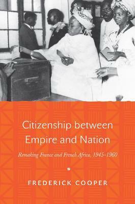 Citizenship Between Empire and Nation: Remaking France and French Africa, 1945-1960 by Frederick Cooper