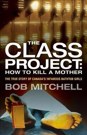 The Class Project: How to Kill a Mother: The True Story of Canada's Infamous Bathtub Girls by Bob Mitchell, Bob Mitchell