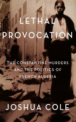 Lethal Provocation: The Constantine Murders and the Politics of French Algeria by Joshua Cole