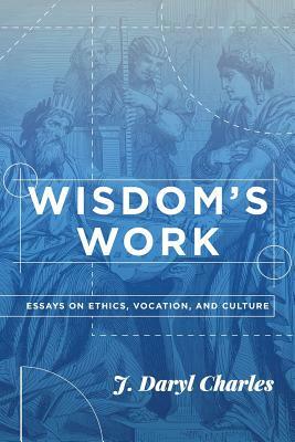 Wisdom's Work: Essays on Ethics, Vocation, and Culture by J. Daryl Charles