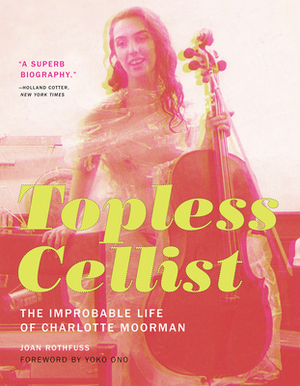 Topless Cellist: The Improbable Life of Charlotte Moorman by Joan Rothfuss
